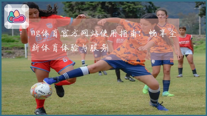 ng体育官方网站使用指南：畅享全新体育体验与服务
