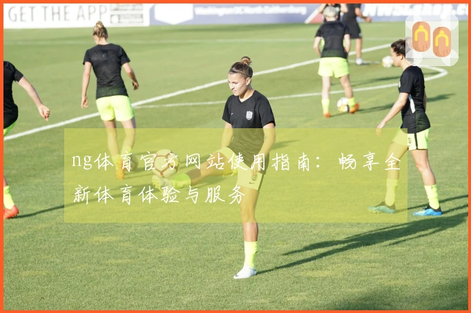 ng体育官方网站使用指南：畅享全新体育体验与服务
