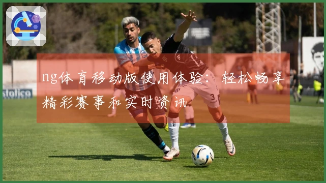 ng体育移动版使用体验：轻松畅享精彩赛事和实时资讯